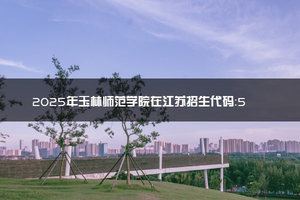 2025年玉林师范学院在江苏招生代码：5505 专业代码及报考指南