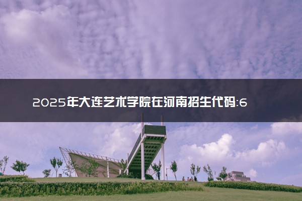2025年大连艺术学院在河南招生代码：6782 专业代码及报考指南