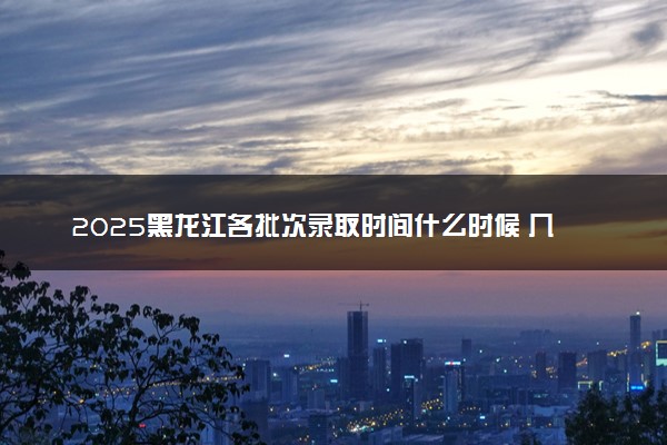 2025黑龙江各批次录取时间什么时候 几号公布录取结果