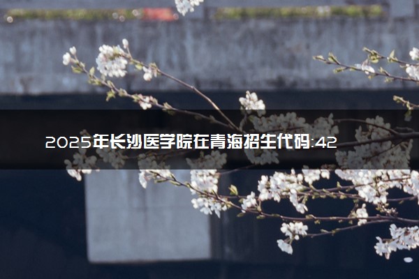 2025年长沙医学院在青海招生代码：4282 专业代码及报考指南
