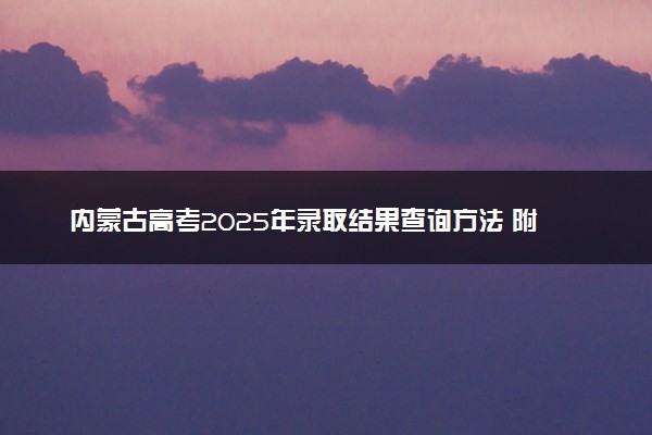 内蒙古高考2025年录取结果查询方法 附各批次录取时间汇总