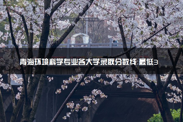 青海环境科学专业各大学录取分数线：最低312分能上 开设院校及位次
