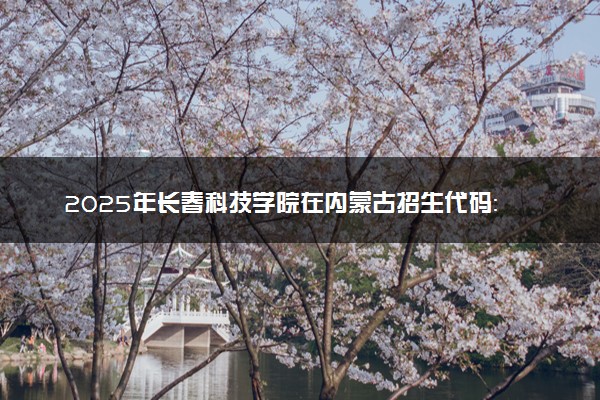 2025年长春科技学院在内蒙古招生代码：356 专业代码及报考指南