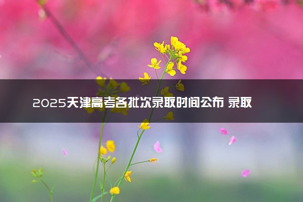 2025天津高考各批次录取时间公布 录取结果什么时候出来