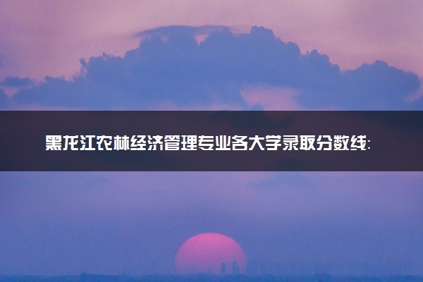 黑龙江农林经济管理专业各大学录取分数线：最低439分能上 开设院校及位次