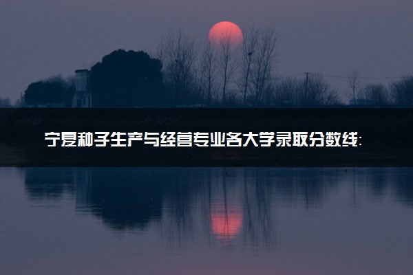 宁夏种子生产与经营专业各大学录取分数线：最低359分能上 开设院校及位次