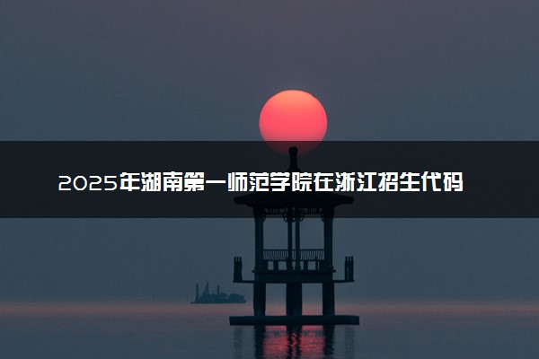 2025年湖南第一师范学院在浙江招生代码：4316 专业代码及报考指南