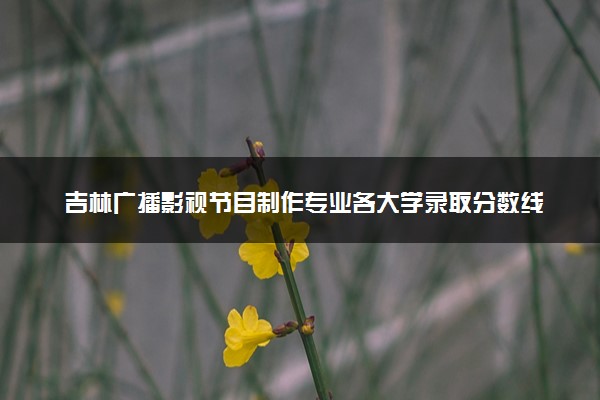 吉林广播影视节目制作专业各大学录取分数线：最低257分能上 开设院校及位次