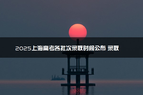 2025上海高考各批次录取时间公布 录取结果什么时候出来