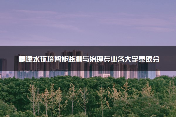 福建水环境智能监测与治理专业各大学录取分数线：最低348分能上 开设院校及位次