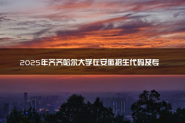 2025年齐齐哈尔大学在安徽招生代码及专业代码 齐齐哈尔大学安徽代码是多少？怎么查询？