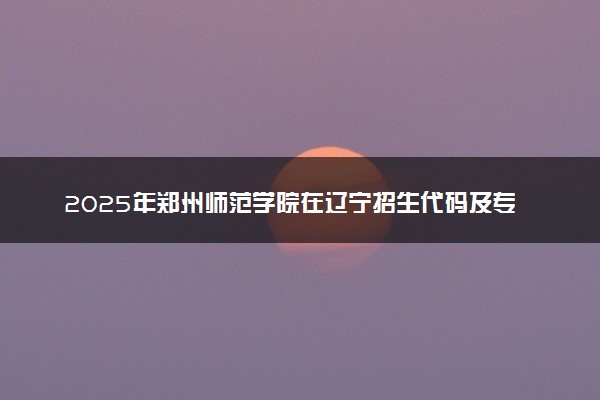 2025年郑州师范学院在辽宁招生代码及专业代码 郑州师范学院辽宁代码是多少？怎么查询？