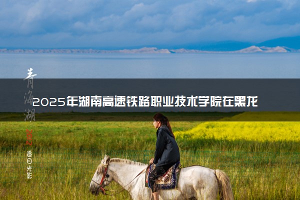 2025年湖南高速铁路职业技术学院在黑龙江招生代码及专业代码 湖南高速铁路职业技术学院黑龙江代码是多少？怎么查询？