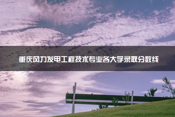 重庆风力发电工程技术专业各大学录取分数线：最低411分能上 开设院校及位次