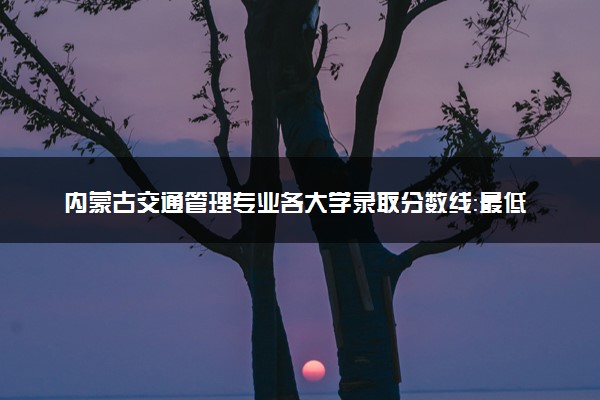 内蒙古交通管理专业各大学录取分数线：最低413分能上 开设院校及位次
