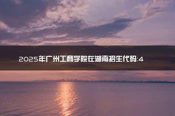 2025年广州工商学院在湖南招生代码：4492 专业代码及报考指南