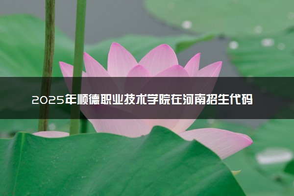 2025年顺德职业技术学院在河南招生代码及专业代码 顺德职业技术学院河南代码是多少？怎么查询？