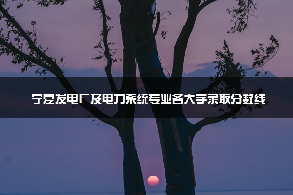 宁夏发电厂及电力系统专业各大学录取分数线：最低350分能上 开设院校及位次