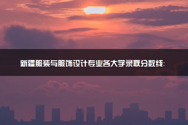 新疆服装与服饰设计专业各大学录取分数线：最低265分能上 开设院校及位次