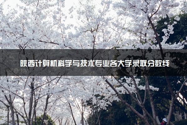 陕西计算机科学与技术专业各大学录取分数线：最低373分能上 开设院校及位次