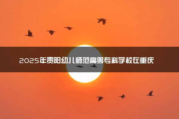 2025年贵阳幼儿师范高等专科学校在重庆招生代码及专业代码 贵阳幼儿师范高等专科学校重庆代码是多少？怎么查询？