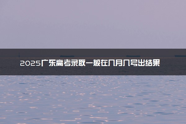 2025广东高考录取一般在几月几号出结果 多久能收到录取通知书
