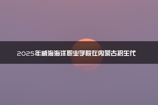 2025年威海海洋职业学院在内蒙古招生代码及专业代码 威海海洋职业学院内蒙古代码是多少？怎么查询？