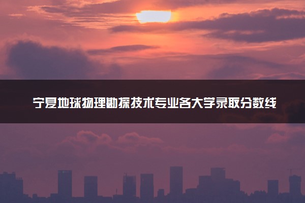 宁夏地球物理勘探技术专业各大学录取分数线：最低286分能上 开设院校及位次