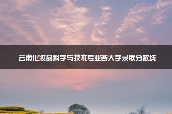 云南化妆品科学与技术专业各大学录取分数线：最低440分能上 开设院校及位次