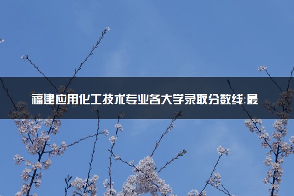 福建应用化工技术专业各大学录取分数线：最低384分能上 开设院校及位次
