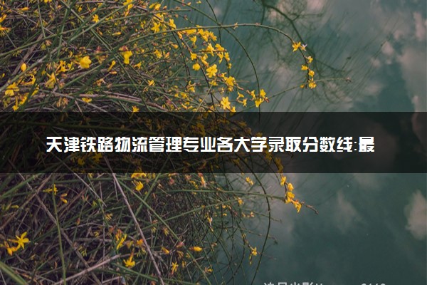 天津铁路物流管理专业各大学录取分数线：最低156分能上 开设院校及位次