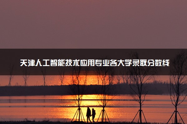 天津人工智能技术应用专业各大学录取分数线：最低164分能上 开设院校及位次