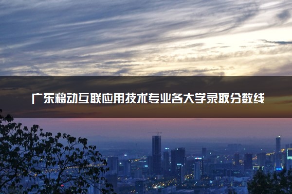 广东移动互联应用技术专业各大学录取分数线：最低350分能上 开设院校及位次