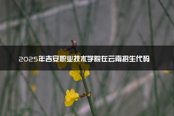 2025年吉安职业技术学院在云南招生代码及专业代码 吉安职业技术学院云南代码是多少？怎么查询？