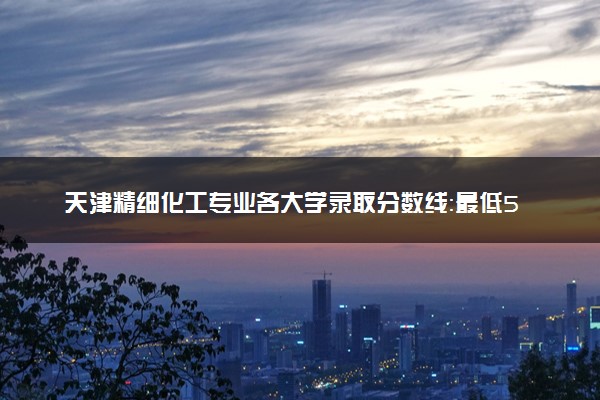 天津精细化工专业各大学录取分数线：最低530分能上 开设院校及位次