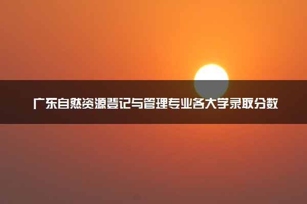 广东自然资源登记与管理专业各大学录取分数线：最低591分能上 开设院校及位次