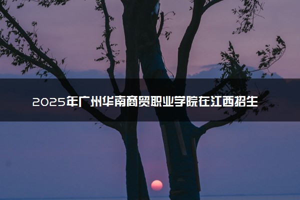 2025年广州华南商贸职业学院在江西招生代码：5962 专业代码及报考指南