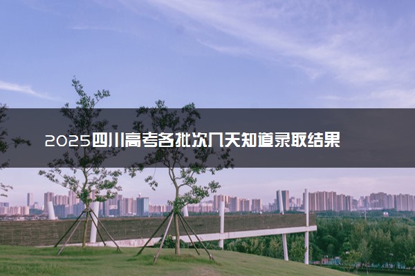2025四川高考各批次几天知道录取结果 附录取结束时间