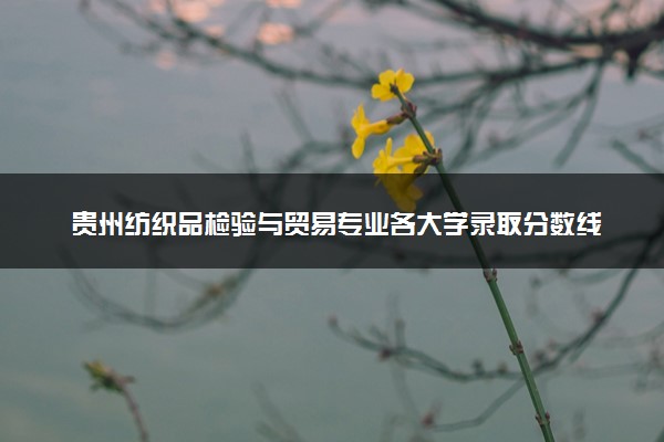 贵州纺织品检验与贸易专业各大学录取分数线：最低349分能上 开设院校及位次