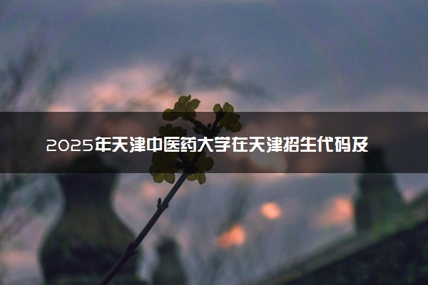 2025年天津中医药大学在天津招生代码及专业代码 天津中医药大学天津代码是多少？怎么查询？
