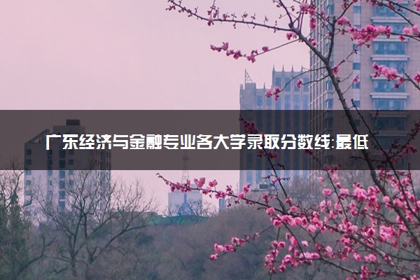 广东经济与金融专业各大学录取分数线：最低428分能上 开设院校及位次