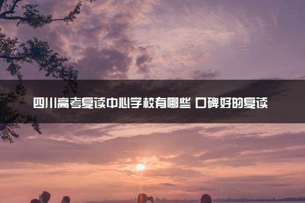 四川高考复读中心学校有哪些 口碑好的复读机构推荐