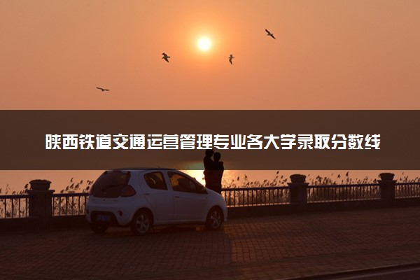 陕西铁道交通运营管理专业各大学录取分数线：最低241分能上 开设院校及位次