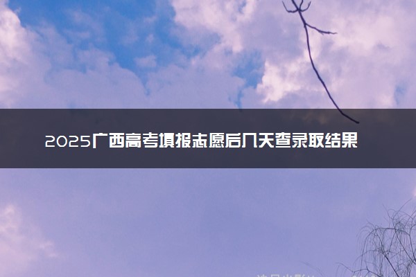 2025广西高考填报志愿后几天查录取结果 多久知道自己是否被录取