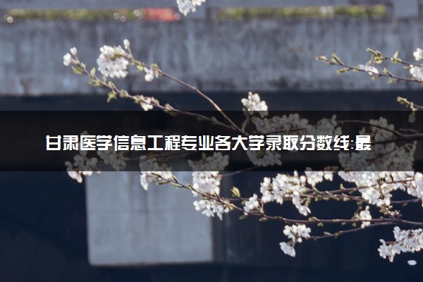 甘肃医学信息工程专业各大学录取分数线：最低478分能上 开设院校及位次