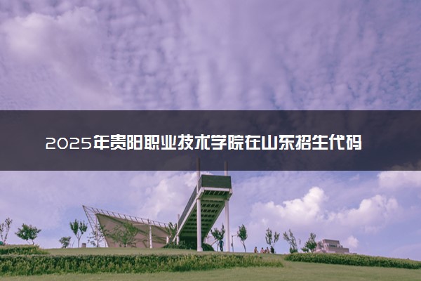 2025年贵阳职业技术学院在山东招生代码：E129 专业代码及报考指南